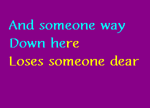 And someone way
Down here

Loses someone dear