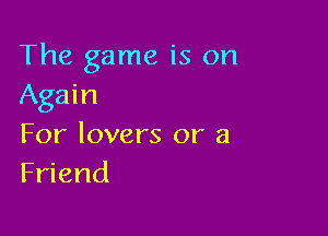 The game is on
Again

For lovers or a
Friend
