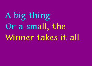 A big thing
Or a small, the

Winner takes it all