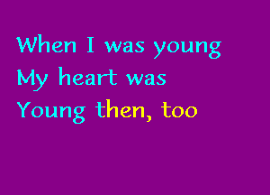 When I was young

My heart was
Young then, too