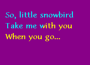 50, little snowbird
Take me with you

When you go...