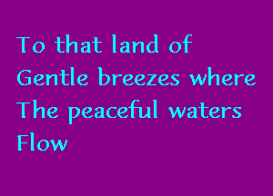 To that land of
Gentle breezes where

The peaceful waters
Flow