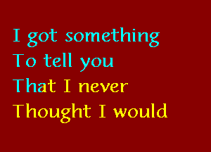 I got something
To tell you

That I never
Thought I would