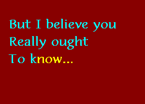 But I believe you
Really ought

To know...