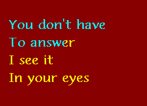 You don't have
To answer

I see it
In your eyes