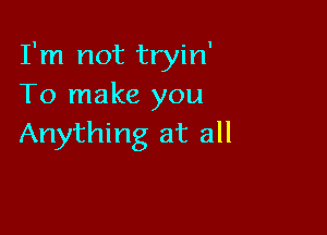 I'm not tryin'
To make you

Anything at all