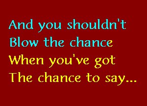 And you shouldn't
Blow the chance

When you've got
The chance to say...