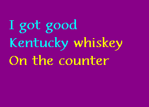 I got good
Kentucky whiskey

On the counter