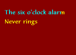 The six o'clock alarm

Never rings