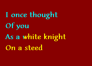 I once thought
Of you

As a white knight
On a steed