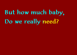 But how much baby,

Do we really need?