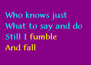 Who knows just
What to say and do

Still I fumble
And fall