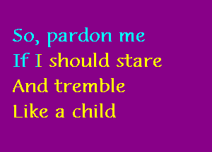 So, pardon me
If I should stare

And tremble
Like a child