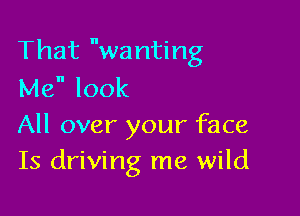 That wanting
Me look

All over your face
Is driving me wild