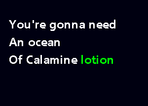 You're gonna need

An ocean
Of Calamine lotion