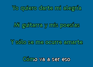 Yo quiero darte mi alegHa

Mi guitarra y mis poesias
Y sblo se me ocurre amarte

Cdmo va a ser eso