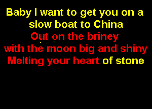 Baby I want to get you on a
slow boat to China
Out on the briney
with the moon big and shiny
Melting your heart of stone