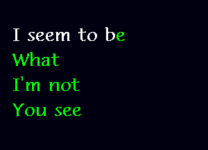 I seem to be
What

I'm not
You see