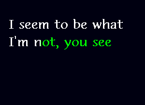 I seem to be what
I'm not, you see