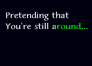 Pretending that
You're still around...