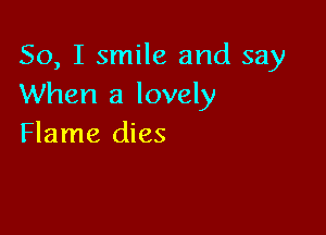 So, I smile and say
When a lovely

Flame dies