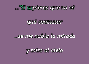 ..SI' supferas que no se
que contestar

..se me nubla la mfrada

y miro al cielo