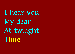I hear you
My dear

At twilight
Time