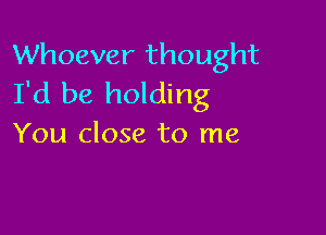 Whoever thought
I'd be holding

You close to me
