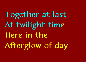 Together at last
At twilight time

Here in the
Afterglow of day