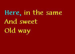 Here, in the same
And sweet

Old way