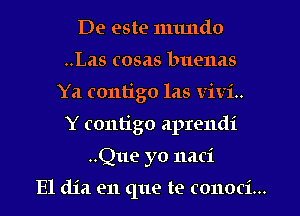 De este numdo
..Las cosas buenas
Ya contigo las ViVi..
Y contigo aprendi
..Que yo naci

E1 dia en que te conoci...