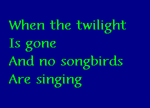 When the twilight
Is gone

And no songbirds
Are singing