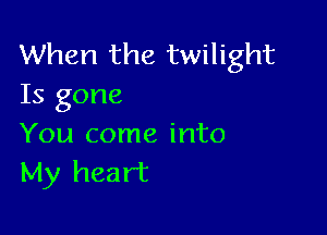 When the twilight
Is gone

You come into
My heart