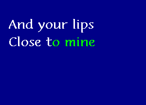 And your lips
Close to mine