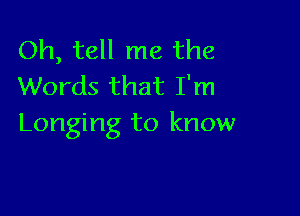 Oh, tell me the
Words that I'm

Longing to know