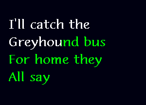 I'll catch the
Greyhound bus

For home they
All say