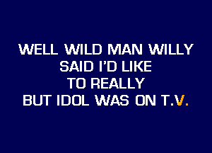 WELL WILD MAN WILLY
SAID I'D LIKE
TO REALLY
BUT IDOL WAS ON T.V.