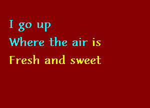 I go up
Where the air is

Fresh and sweet