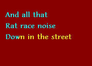 And all that

Rat race noise

Down in the street