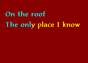 On the roof
The only place I know