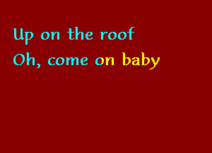 Up on the roof

Oh, come on baby