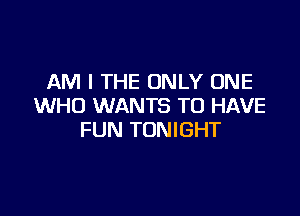 AM I THE ONLY ONE
WHO WANTS TO HAVE

FUN TONIGHT