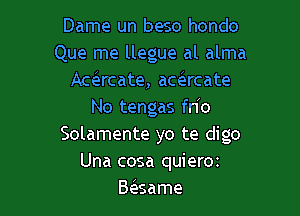 Dame un beso hondo
Que me llegue al alma
Acacate, acsircate

No tengas fn o
Solamente yo te digo
Una cosa quierm
Baame