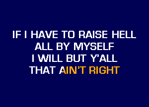 IF I HAVE TO RAISE HELL
ALL BY MYSELF
I WILL BUT WALL
THAT AIN'T RIGHT