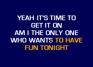 YEAH IT'S TIME TO
GET IT ON
AM I THE ONLY ONE
WHO WANTS TO HAVE
FUN TONIGHT