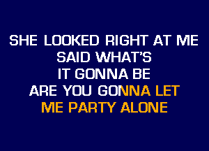 SHE LOOKED RIGHT AT ME
SAID WHAT'S
IT GONNA BE
ARE YOU GONNA LET
ME PARTY ALONE