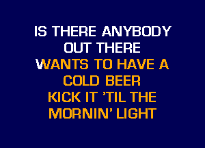 IS THERE ANYBODY
OUT THERE
WANTS TO HAVE A
COLD BEER
KICK IT 'TIL THE
MORNIN' LIGHT

g