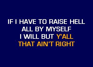 IF I HAVE TO RAISE HELL
ALL BY MYSELF
I WILL BUT WALL
THAT AIN'T RIGHT