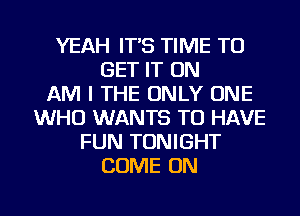 YEAH IT'S TIME TO
GET IT ON
AM I THE ONLY ONE
WHO WANTS TO HAVE
FUN TONIGHT
COME ON