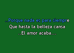 ..Porque nada es para siempre

Que hasta la belleza cansa
..El amor acaba...